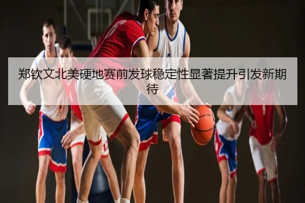 郑钦文北美硬地赛前发球稳定性显著提升引发新期待