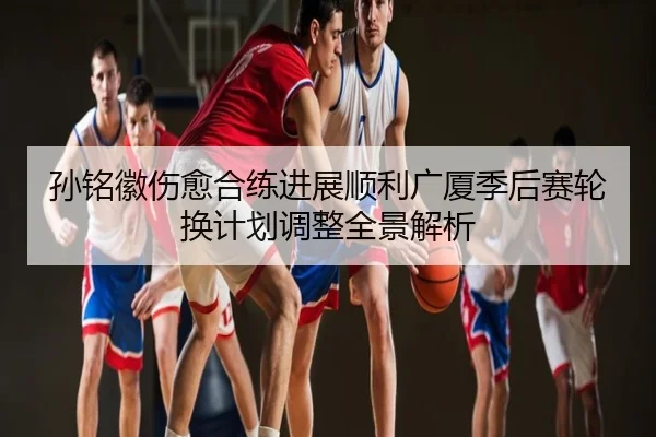 孙铭徽伤愈合练进展顺利广厦季后赛轮换计划调整全景解析