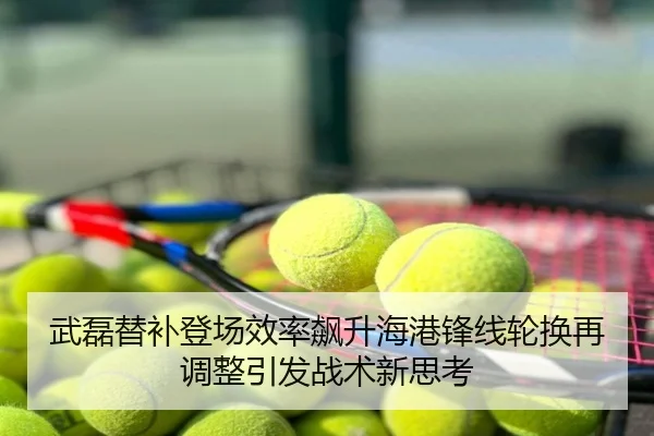 武磊替补登场效率飙升海港锋线轮换再调整引发战术新思考