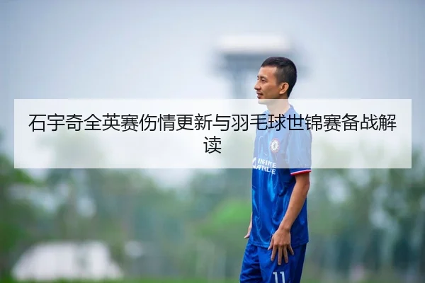 石宇奇全英赛伤情更新与羽毛球世锦赛备战解读