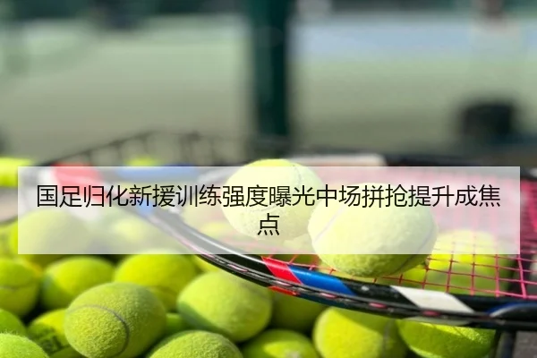 国足归化新援训练强度曝光中场拼抢提升成焦点
