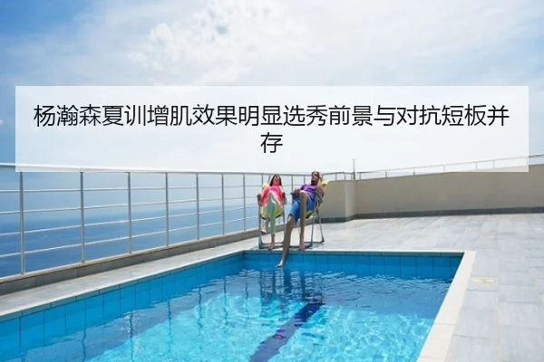 杨瀚森夏训增肌效果明显选秀前景与对抗短板并存