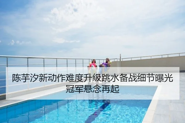 陈芋汐新动作难度升级跳水备战细节曝光冠军悬念再起