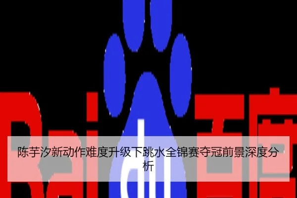 陈芋汐新动作难度升级下跳水全锦赛夺冠前景深度分析