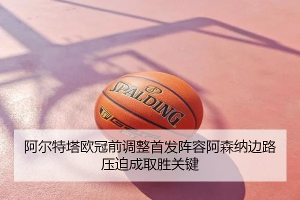 阿尔特塔欧冠前调整首发阵容阿森纳边路压迫成取胜关键