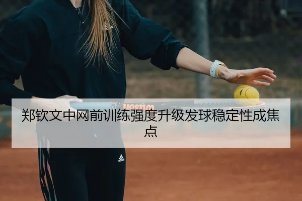 郑钦文中网前训练强度升级发球稳定性成焦点